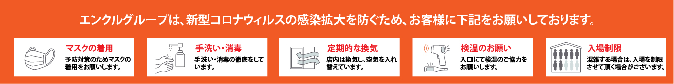 エンクルグループは、新型コロナウィルスの感染拡大を防ぐため、お客様に下記をお願いしております。マスクの着用、手洗い・消毒、定期的な換気、検温のお願い、入場制限